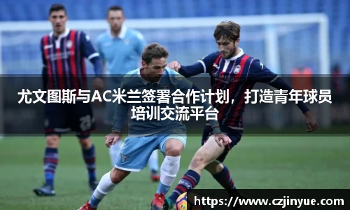 尤文图斯与AC米兰签署合作计划，打造青年球员培训交流平台