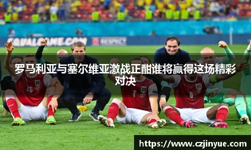 罗马利亚与塞尔维亚激战正酣谁将赢得这场精彩对决